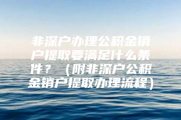 非深户办理公积金销户提取要满足什么条件？（附非深户公积金销户提取办理流程）