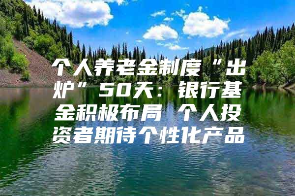 个人养老金制度“出炉”50天：银行基金积极布局 个人投资者期待个性化产品