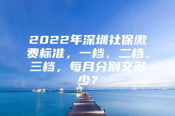 2022年深圳社保缴费标准，一档、二档、三档，每月分别交多少？