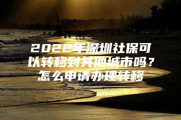 2022年深圳社保可以转移到其他城市吗？怎么申请办理转移