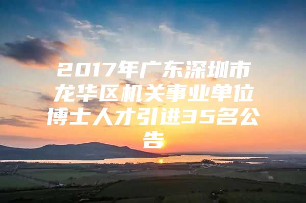 2017年广东深圳市龙华区机关事业单位博士人才引进35名公告