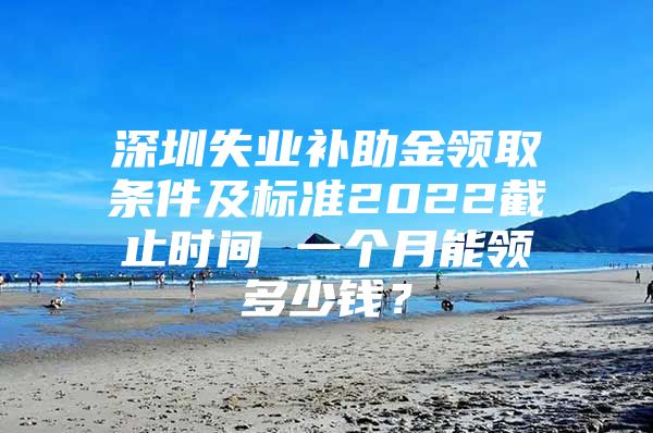 深圳失业补助金领取条件及标准2022截止时间 一个月能领多少钱？