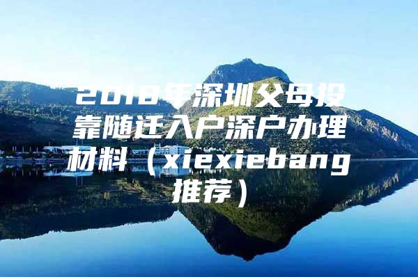 2018年深圳父母投靠随迁入户深户办理材料（xiexiebang推荐）