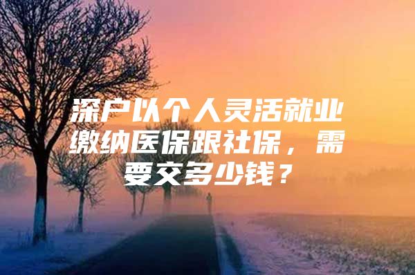 深户以个人灵活就业缴纳医保跟社保，需要交多少钱？