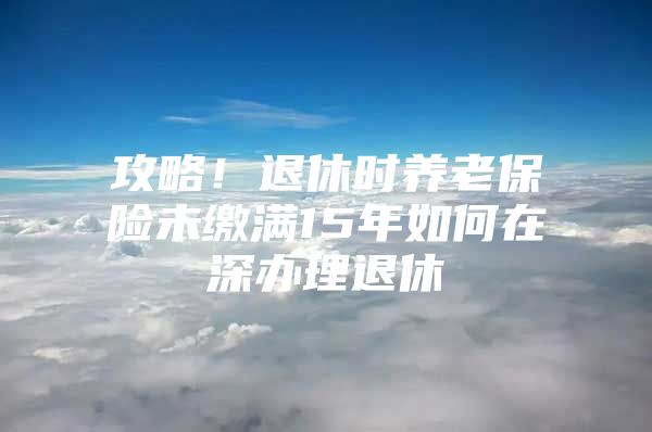 攻略！退休时养老保险未缴满15年如何在深办理退休