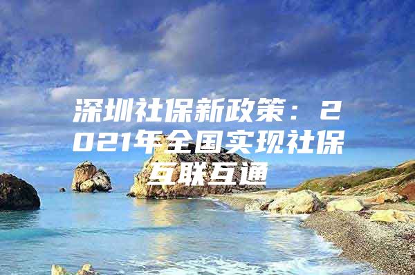 深圳社保新政策：2021年全国实现社保互联互通