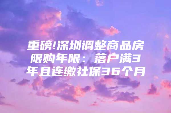 重磅!深圳调整商品房限购年限：落户满3年且连缴社保36个月