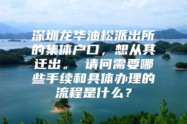 深圳龙华油松派出所的集体户口，想从其迁出。 请问需要哪些手续和具体办理的流程是什么？