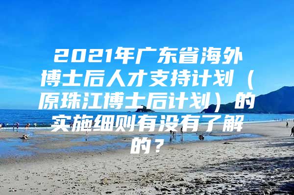 2021年广东省海外博士后人才支持计划（原珠江博士后计划）的实施细则有没有了解的？