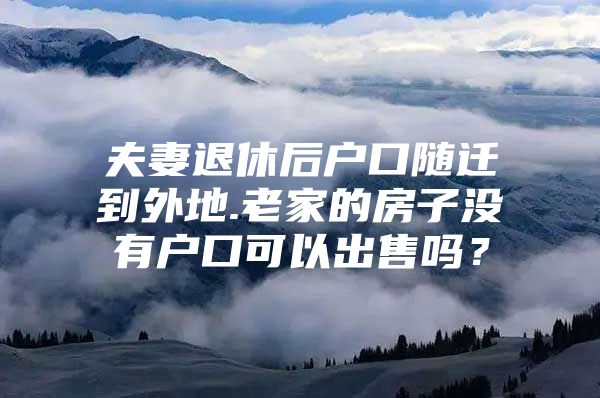 夫妻退休后户口随迁到外地.老家的房子没有户口可以出售吗？