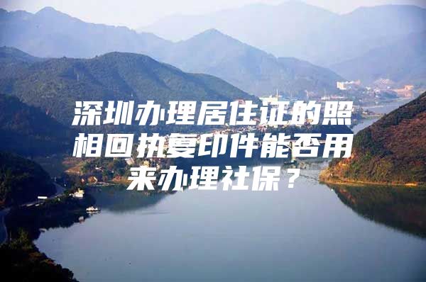 深圳办理居住证的照相回执复印件能否用来办理社保？