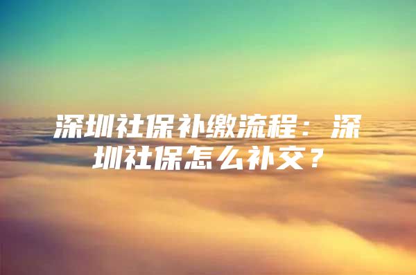 深圳社保补缴流程：深圳社保怎么补交？