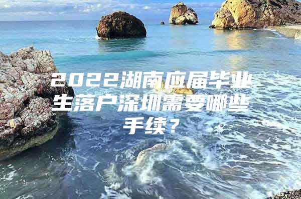 2022湖南应届毕业生落户深圳需要哪些手续？