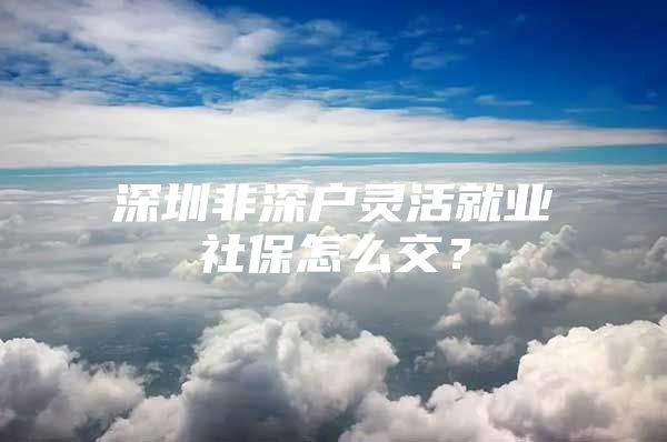 深圳非深户灵活就业社保怎么交？