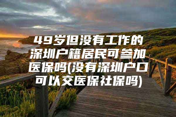 49岁但没有工作的深圳户籍居民可参加医保吗(没有深圳户口可以交医保社保吗)