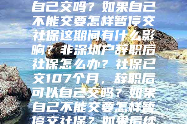 非深圳户辞职后社保怎么办？社保已交107个月，辞职后可以自己交吗？如果自己不能交要怎样暂停交社保这期间有什么影响？非深圳户辞职后社保怎么办？社保已交107个月，辞职后可以自己交吗？如果自己不能交要怎样暂停交社保？如果后续在外地工作怎样将社保转过去？这期间有什么影响？