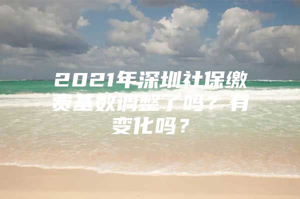 2021年深圳社保缴费基数调整了吗？有变化吗？