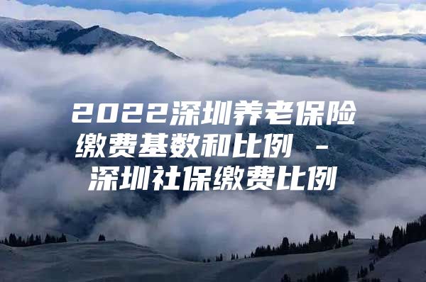 2022深圳养老保险缴费基数和比例 - 深圳社保缴费比例