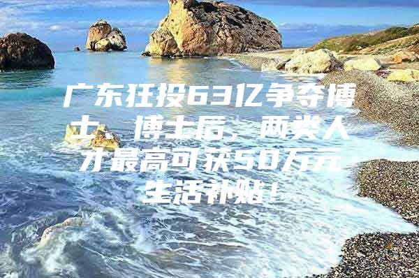 广东狂投63亿争夺博士、博士后，两类人才最高可获50万元生活补贴！