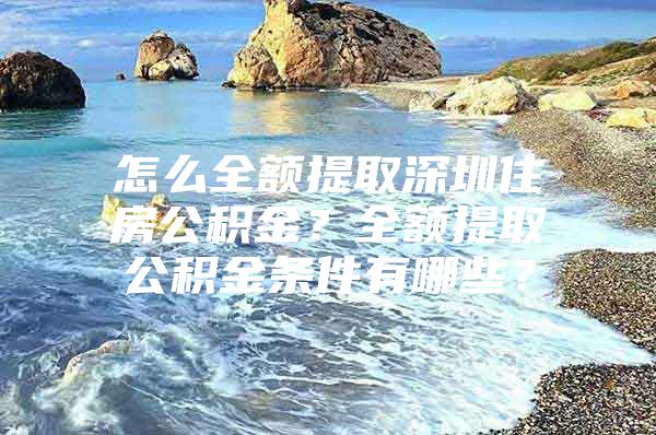 怎么全额提取深圳住房公积金？全额提取公积金条件有哪些？