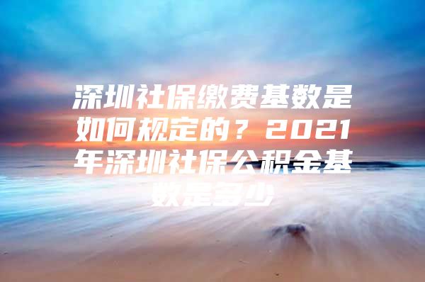 深圳社保缴费基数是如何规定的？2021年深圳社保公积金基数是多少