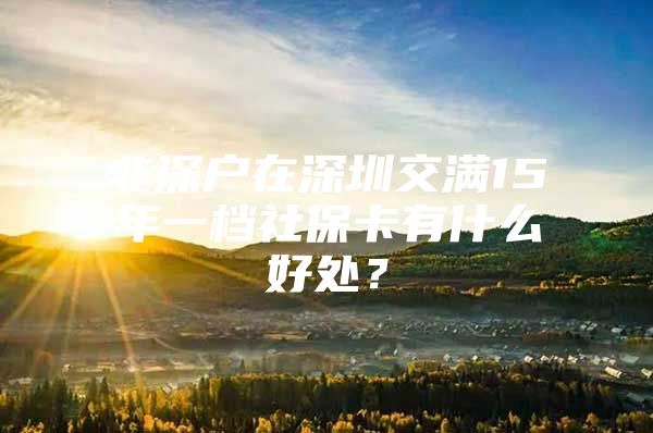 非深户在深圳交满15年一档社保卡有什么好处？