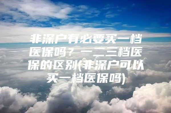 非深户有必要买一档医保吗？一二三档医保的区别(非深户可以买一档医保吗)