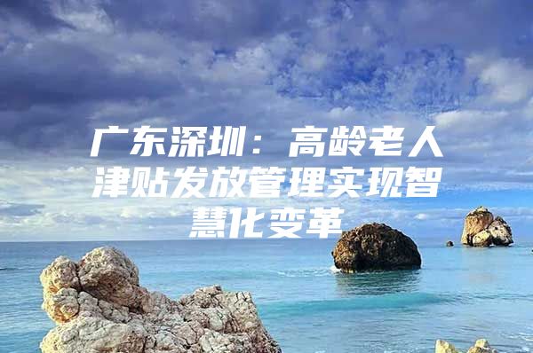 广东深圳：高龄老人津贴发放管理实现智慧化变革