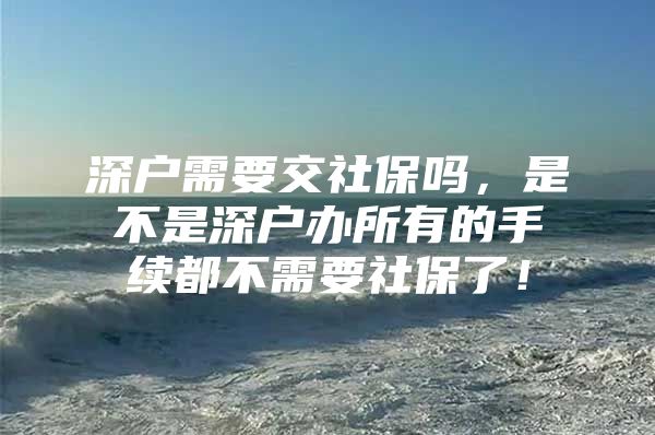 深户需要交社保吗，是不是深户办所有的手续都不需要社保了！