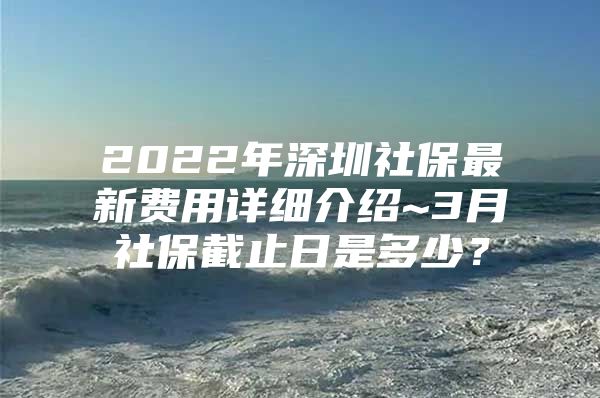 2022年深圳社保最新费用详细介绍~3月社保截止日是多少？