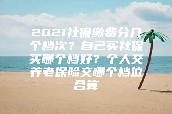 2021社保缴费分几个档次？自己买社保买哪个档好？个人交养老保险交哪个档位合算