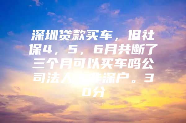 深圳贷款买车，但社保4，5，6月共断了三个月可以买车吗公司法人，非深户。30分