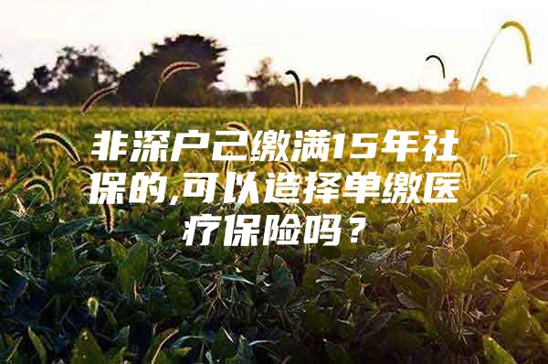 非深户己缴满15年社保的,可以造择单缴医疗保险吗？