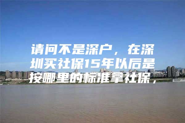 请问不是深户，在深圳买社保15年以后是按哪里的标准拿社保，