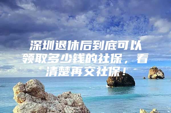 深圳退休后到底可以领取多少钱的社保，看清楚再交社保！