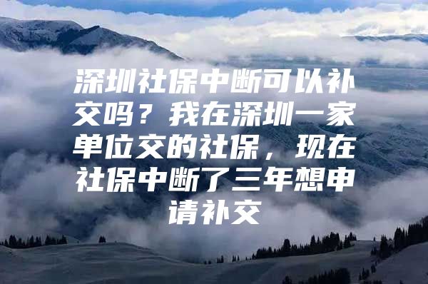 深圳社保中断可以补交吗？我在深圳一家单位交的社保，现在社保中断了三年想申请补交