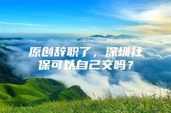 原创辞职了，深圳社保可以自己交吗？