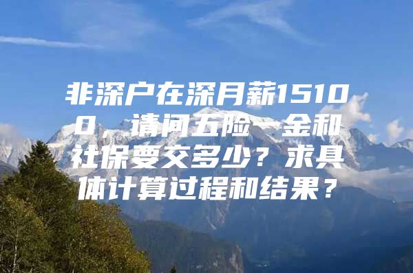 非深户在深月薪15100，请问五险一金和社保要交多少？求具体计算过程和结果？