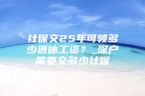 社保交25年可领多少退休工资？_深户需要交多少社保