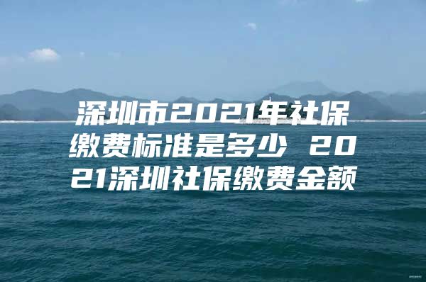 深圳市2021年社保缴费标准是多少 2021深圳社保缴费金额