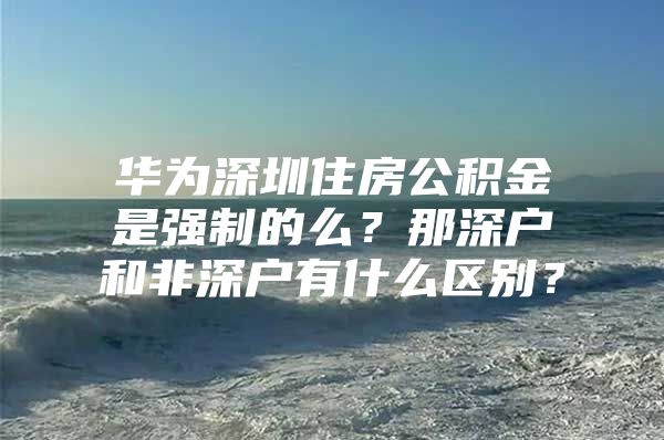 华为深圳住房公积金是强制的么？那深户和非深户有什么区别？