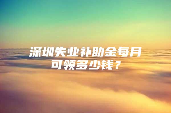 深圳失业补助金每月可领多少钱？