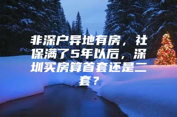 非深户异地有房，社保满了5年以后，深圳买房算首套还是二套？