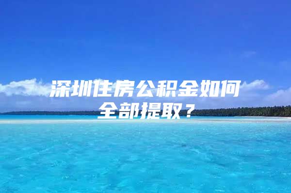 深圳住房公积金如何全部提取？