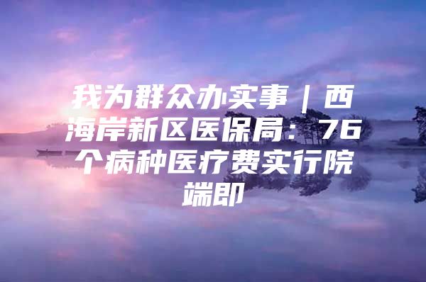 我为群众办实事｜西海岸新区医保局：76个病种医疗费实行院端即