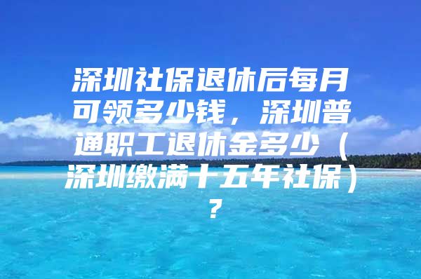 深圳社保退休后每月可领多少钱，深圳普通职工退休金多少（深圳缴满十五年社保）？