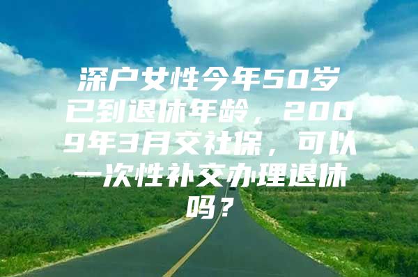 深户女性今年50岁已到退休年龄，2009年3月交社保，可以一次性补交办理退休吗？