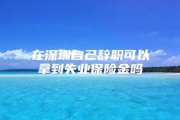 在深圳自己辞职可以拿到失业保险金吗