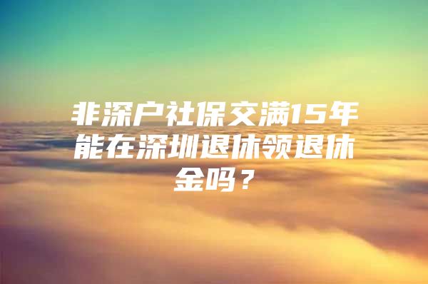 非深户社保交满15年能在深圳退休领退休金吗？