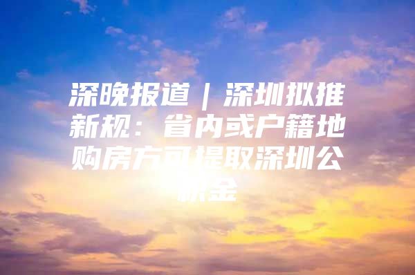 深晚报道｜深圳拟推新规：省内或户籍地购房方可提取深圳公积金